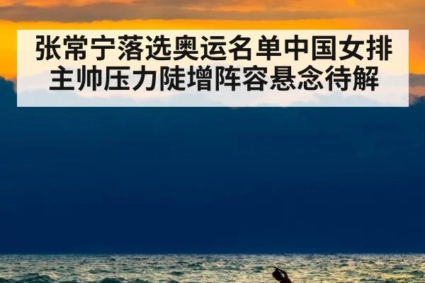 张常宁落选奥运名单中国女排主帅压力陡增阵容悬念待解