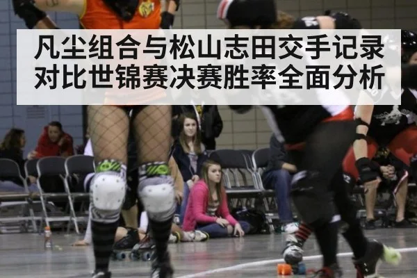 凡尘组合与松山志田交手记录对比世锦赛决赛胜率全面分析